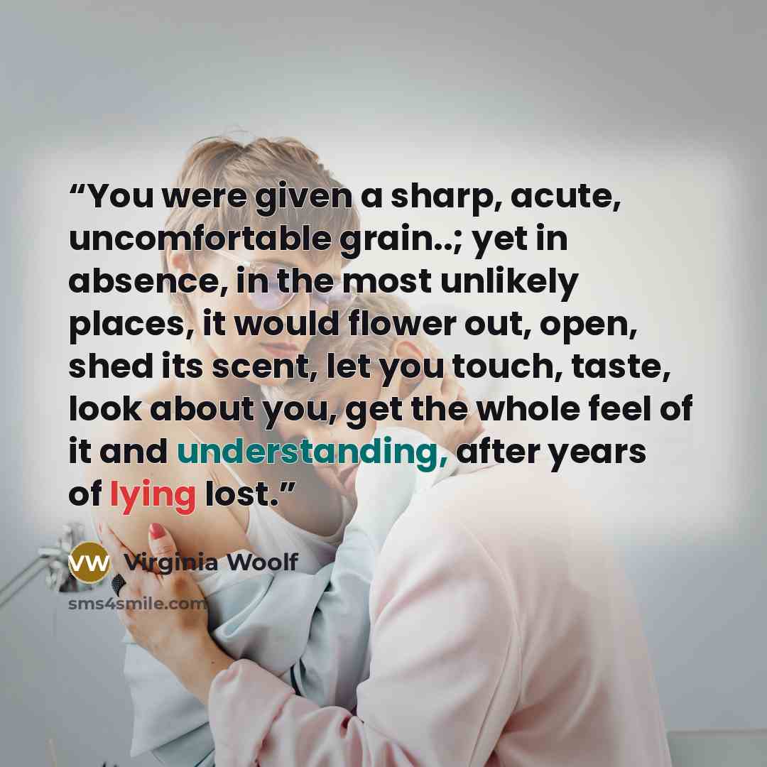 “You were given a sharp, acute, uncomfortable grain..; yet in absence, in the most unlikely places, it would flower out, open, shed its scent, let you touch, taste, look about you, get the whole feel of it and understanding, after years of lying lost.” quote by Virginia Woolf