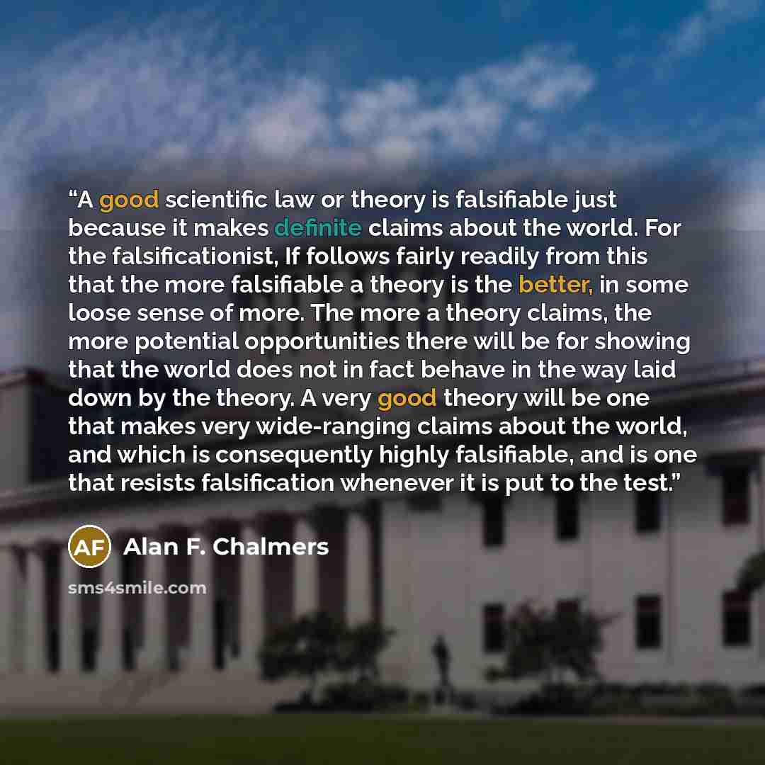 “A good scientific law or theory is falsifiable just because it makes definite claims about the world. For the falsificationist, If follows fairly readily from this that the more falsifiable a theory is the better, in some loose sense of more. The more a theory claims, the more potential…” quote by Alan F. Chalmers
