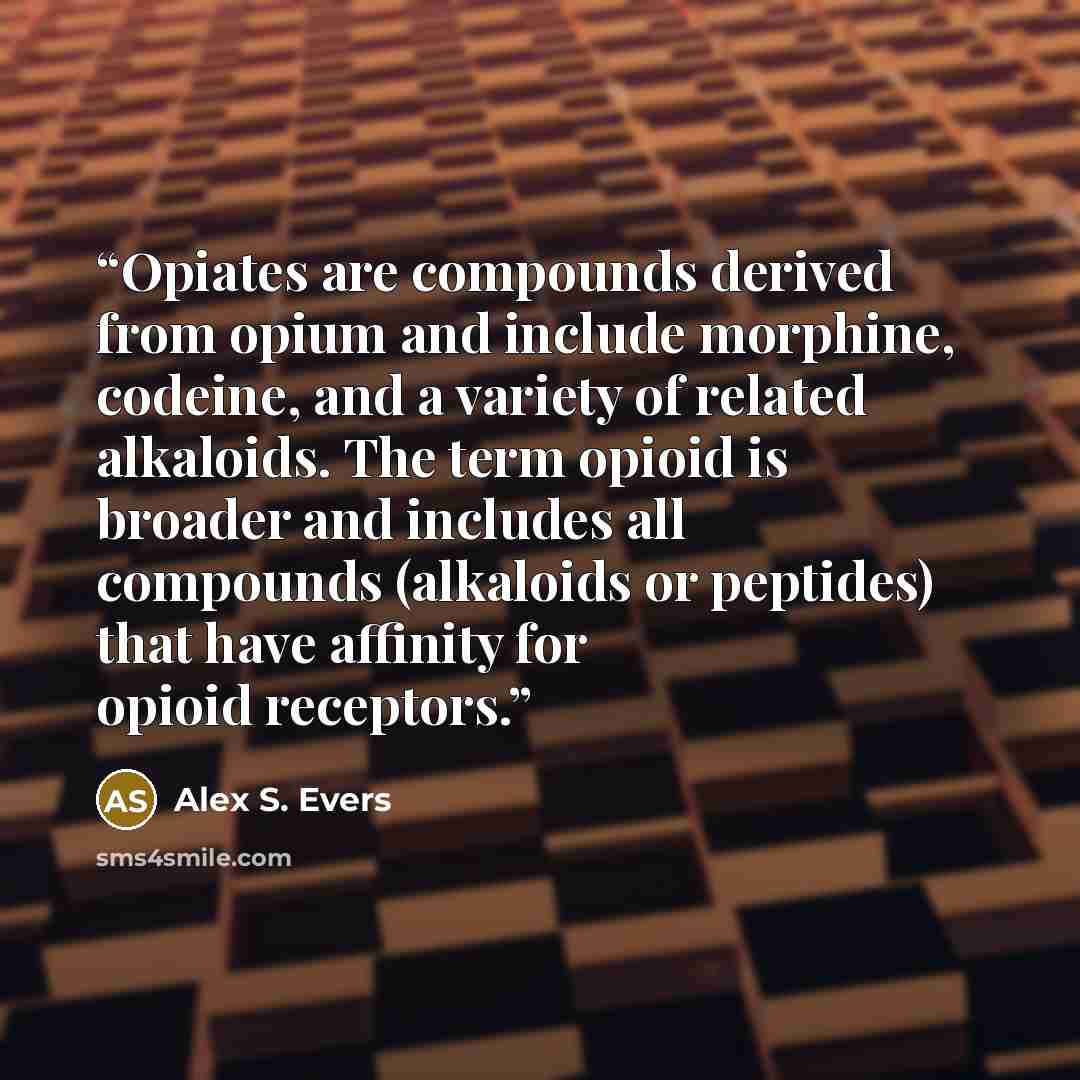 “Opiates are compounds derived from opium and include morphine, codeine, and a variety of related alkaloids. The term opioid is broader and includes all compounds (alkaloids or peptides) that have affinity for opioid receptors.” quote by Alex S. Evers