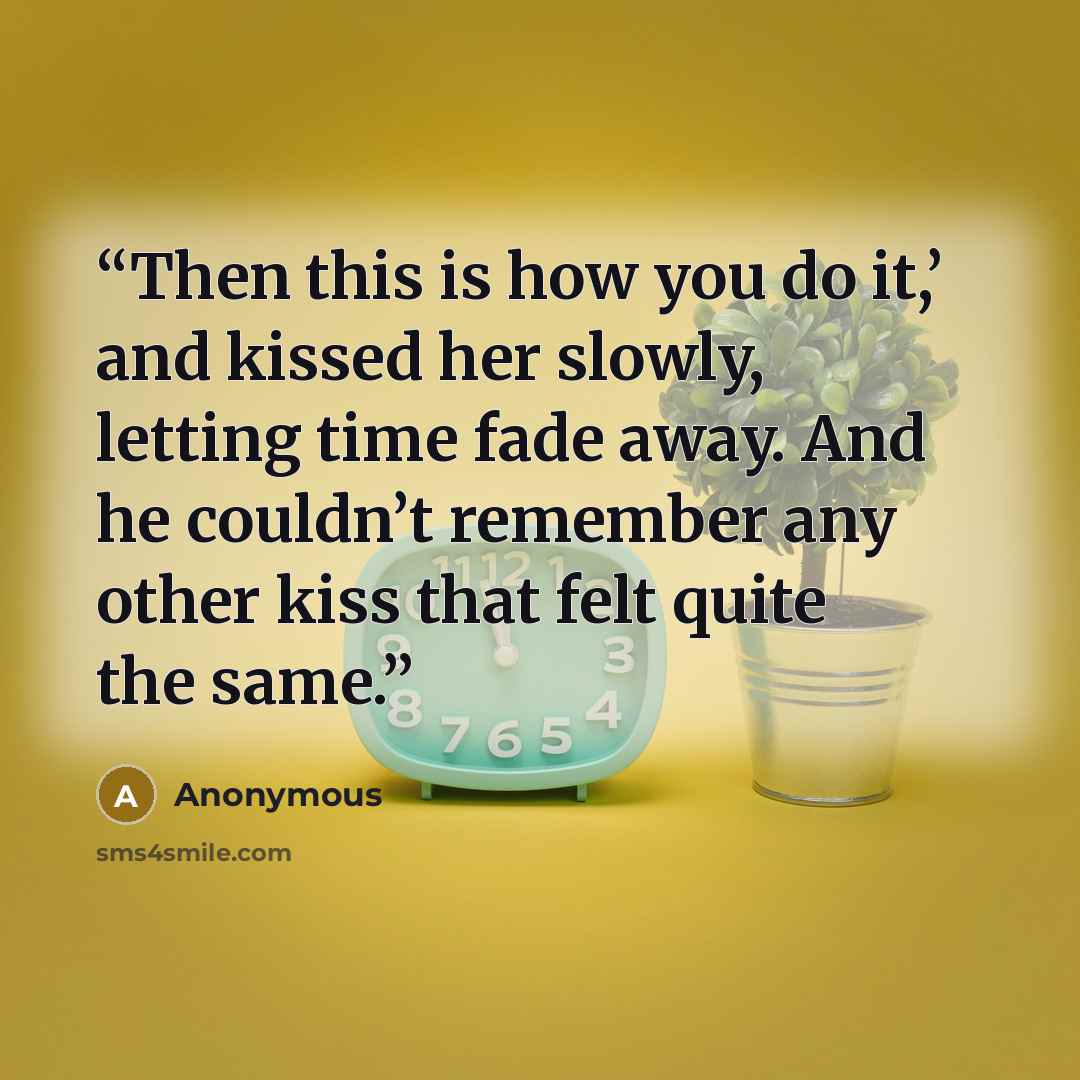 “Then this is how you do it,’ and kissed her slowly, letting time fade away. And he couldn’t remember any other kiss that felt quite the same.” quote by Anonymous