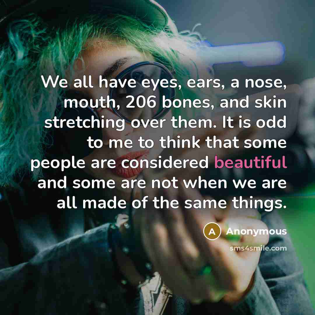 “We all have eyes, ears, a nose, mouth, 206 bones, and skin stretching over them. It is odd to me to think that some people are considered beautiful and some are not when we are all made of the same things.” quote by Anonymous