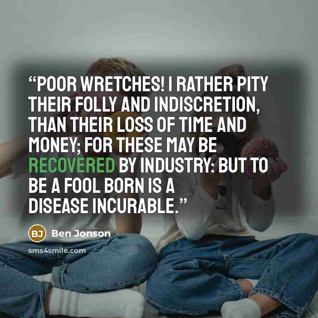“Poor wretches! I rather pity their folly and indiscretion, than their loss of time and money; for these may be recovered by industry: but to be a fool born is a disease incurable.” quote by Ben Jonson