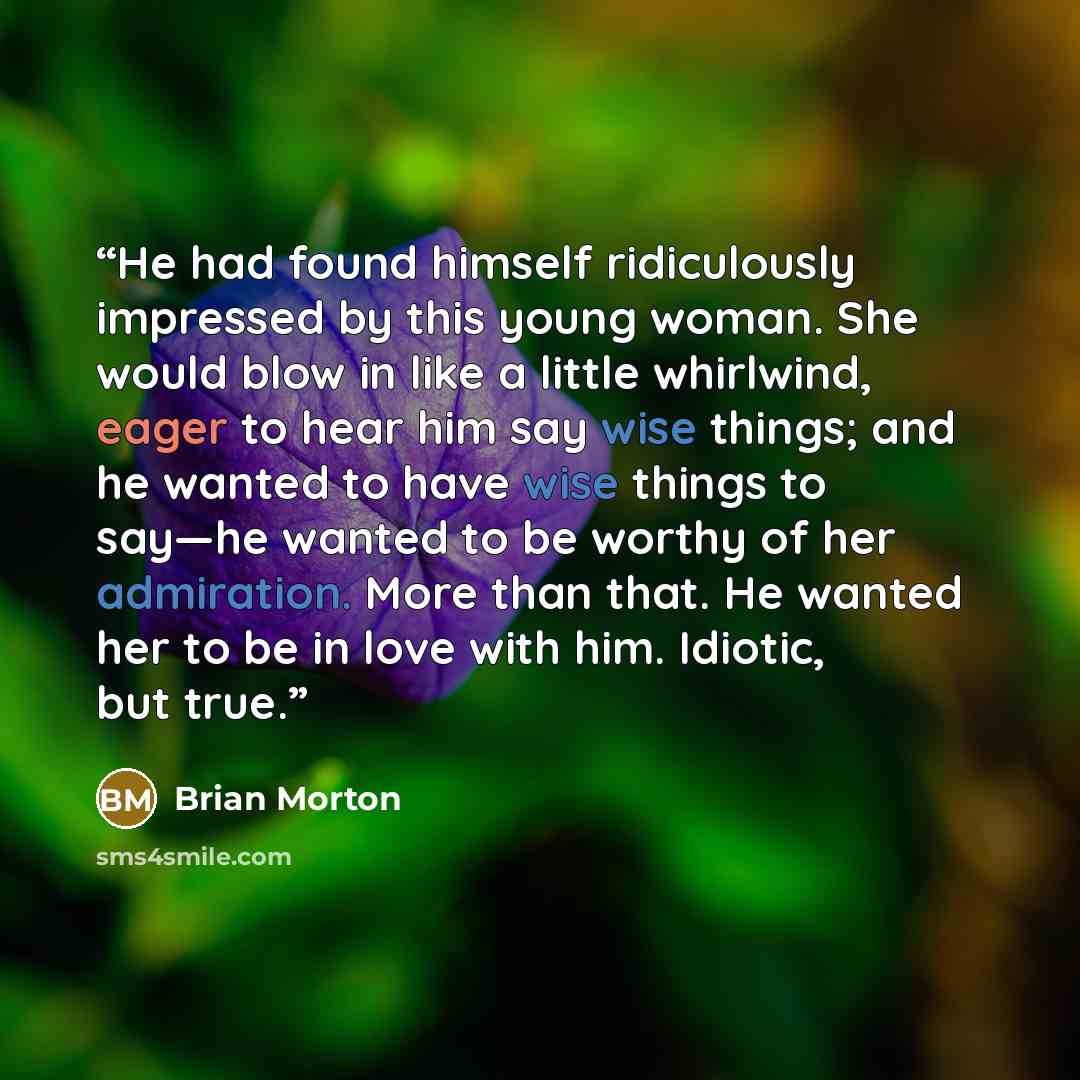 “He had found himself ridiculously impressed by this young woman. She would blow in like a little whirlwind, eager to hear him say wise things; and he wanted to have wise things to say—he wanted to be worthy of her admiration. More than that. He wanted her to be in love with him. Idiotic, but true.” quote by Brian Morton