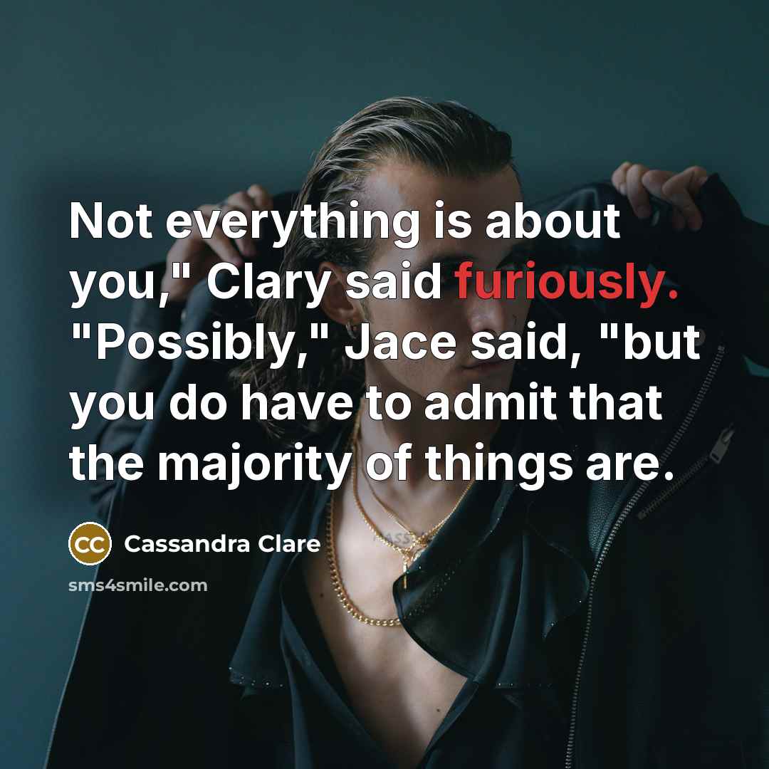 “Not everything is about you," Clary said furiously. "Possibly," Jace said, "but you do have to admit that the majority of things are.” quote by Cassandra Clare