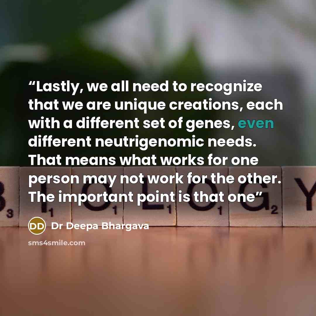 “Lastly, we all need to recognize that we are unique creations, each with a different set of genes, even different neutrigenomic needs. That means what works for one person may not work for the other. The important point is that one” quote by Dr Deepa Bhargava
