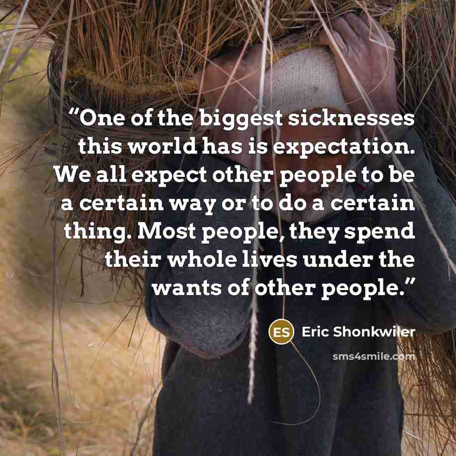 “One of the biggest sicknesses this world has is expectation. We all expect other people to be a certain way or to do a certain thing. Most people, they spend their whole lives under the wants of other people.” quote by Eric Shonkwiler