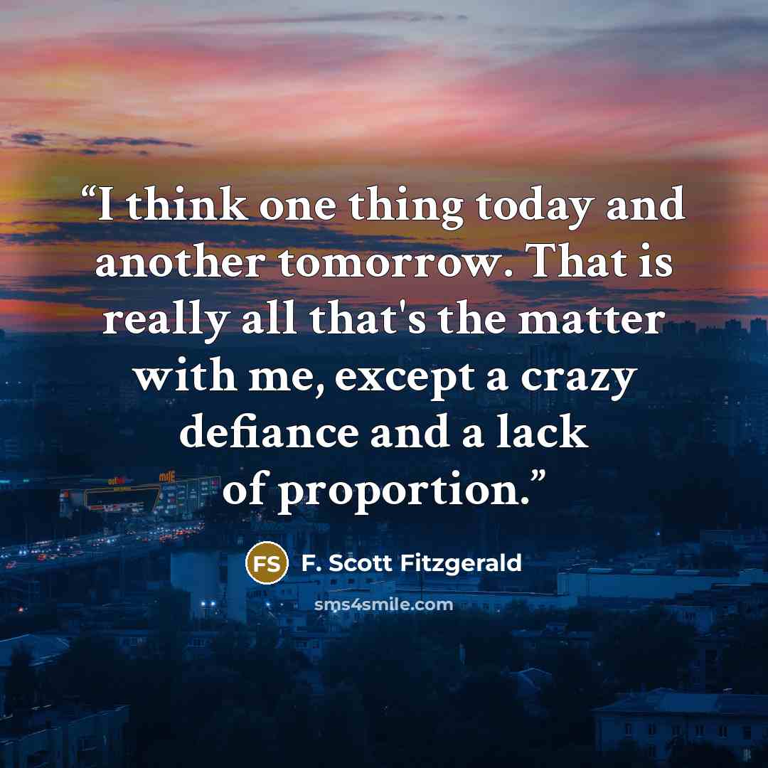“I think one thing today and another tomorrow. That is really all that's the matter with me, except a crazy defiance and a lack of proportion.” quote by F. Scott Fitzgerald