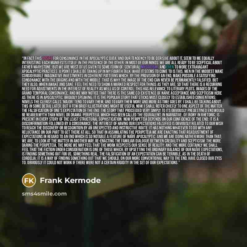 “In fact this desire for consonance in the apocalyptic data, and our tendency to be derisive about it, seem to me equally interesting. Each manifests itself, in the presence of the other, in most of our minds. We are all ready to be sceptical about Father Marystone, but we are most of us given to…” quote by Frank Kermode