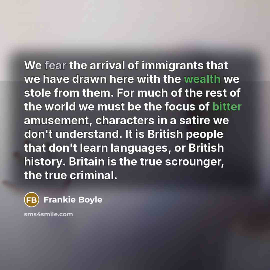 “We fear the arrival of immigrants that we have drawn here with the wealth we stole from them. For much of the rest of the world we must be the focus of bitter amusement, characters in a satire we don't understand. It is British people that don't learn languages, or British history. Britain is the…” quote by Frankie Boyle