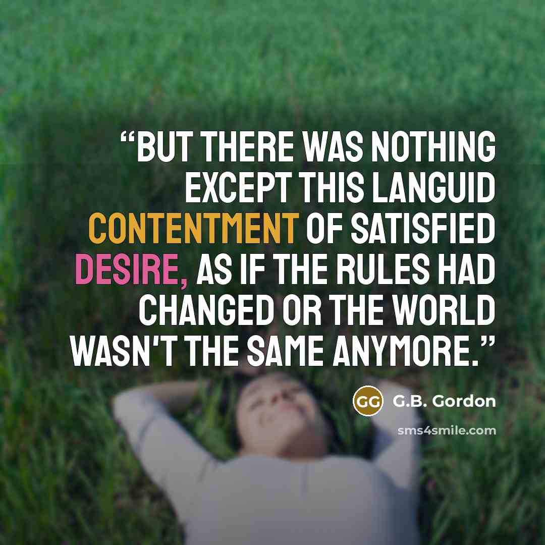 “But there was nothing except this languid contentment of satisfied desire, as if the rules had changed or the world wasn't the same anymore.” quote by G.B. Gordon