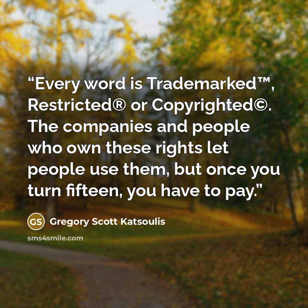 “Every word is Trademarked™, Restricted® or Copyrighted©. The companies and people who own these rights let people use them, but once you turn fifteen, you have to pay.” quote by Gregory Scott Katsoulis