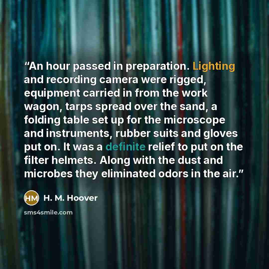 “An hour passed in preparation. Lighting and recording camera were rigged, equipment carried in from the work wagon, tarps spread over the sand, a folding table set up for the microscope and instruments, rubber suits and gloves put on. It was a definite relief to put on the filter helmets. Along…” quote by H. M. Hoover