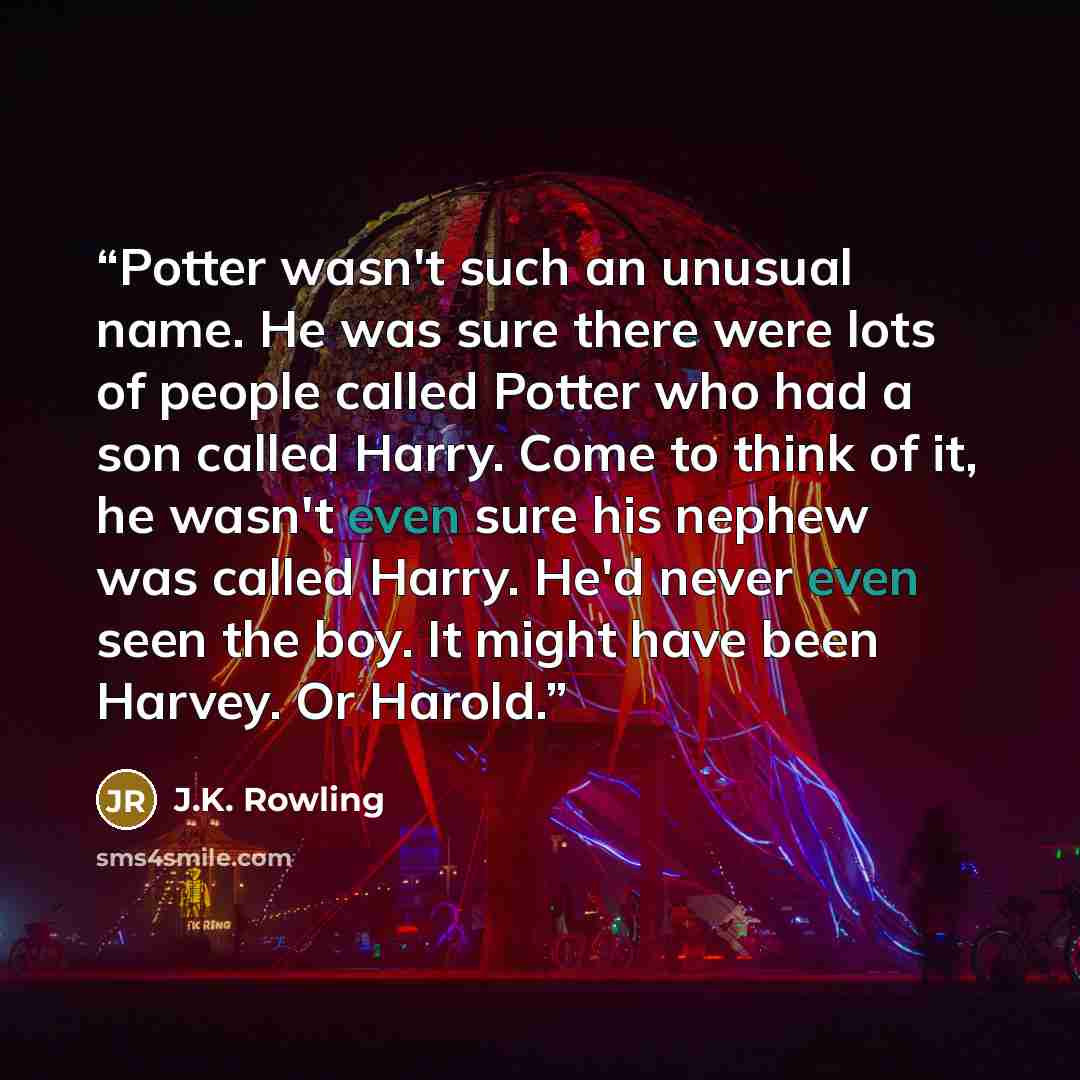 “Potter wasn't such an unusual name. He was sure there were lots of people called Potter who had a son called Harry. Come to think of it, he wasn't even sure his nephew was called Harry. He'd never even seen the boy. It might have been Harvey. Or Harold.” quote by J.K. Rowling