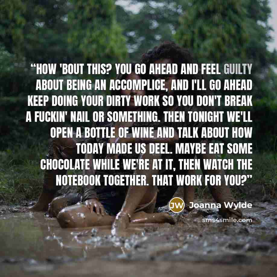 “How 'bout this? You go ahead and feel guilty about being an accomplice, and I'll go ahead keep doing your dirty work so you don't break a fuckin' nail or something. Then tonight we'll open a bottle of wine and talk about how today made us deel. Maybe eat some chocolate while we're at it, then…” quote by Joanna Wylde