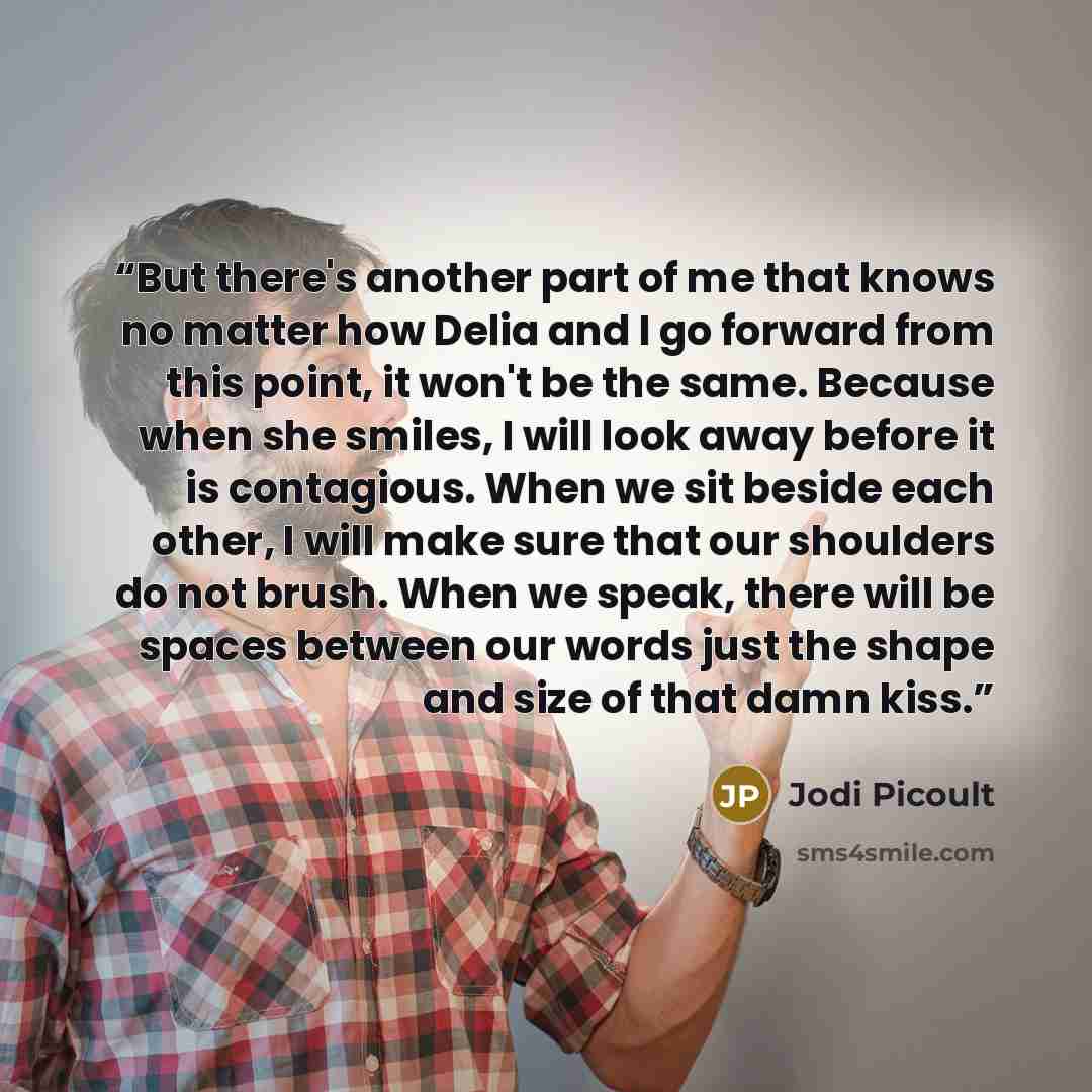 “But there's another part of me that knows no matter how Delia and I go forward from this point, it won't be the same. Because when she smiles, I will look away before it is contagious. When we sit beside each other, I will make sure that our shoulders do not brush. When we speak, there will be…” quote by Jodi Picoult