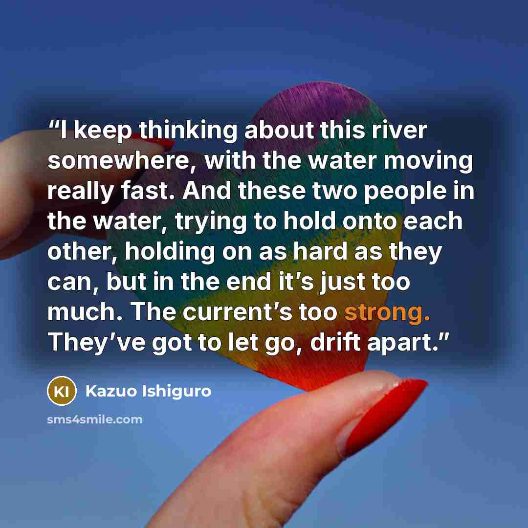 “I keep thinking about this river somewhere, with the water moving really fast. And these two people in the water, trying to hold onto each other, holding on as hard as they can, but in the end it’s just too much. The current’s too strong. They’ve got to let go, drift apart.” quote by Kazuo Ishiguro
