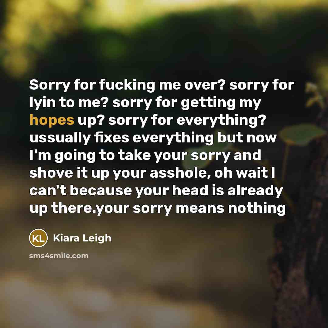 “Sorry for fucking me over? sorry for lyin to me? sorry for getting my hopes up? sorry for everything? ussually fixes everything but now I'm going to take your sorry and shove it up your asshole, oh wait I can't because your head is already up there.your sorry means nothing” quote by Kiara Leigh