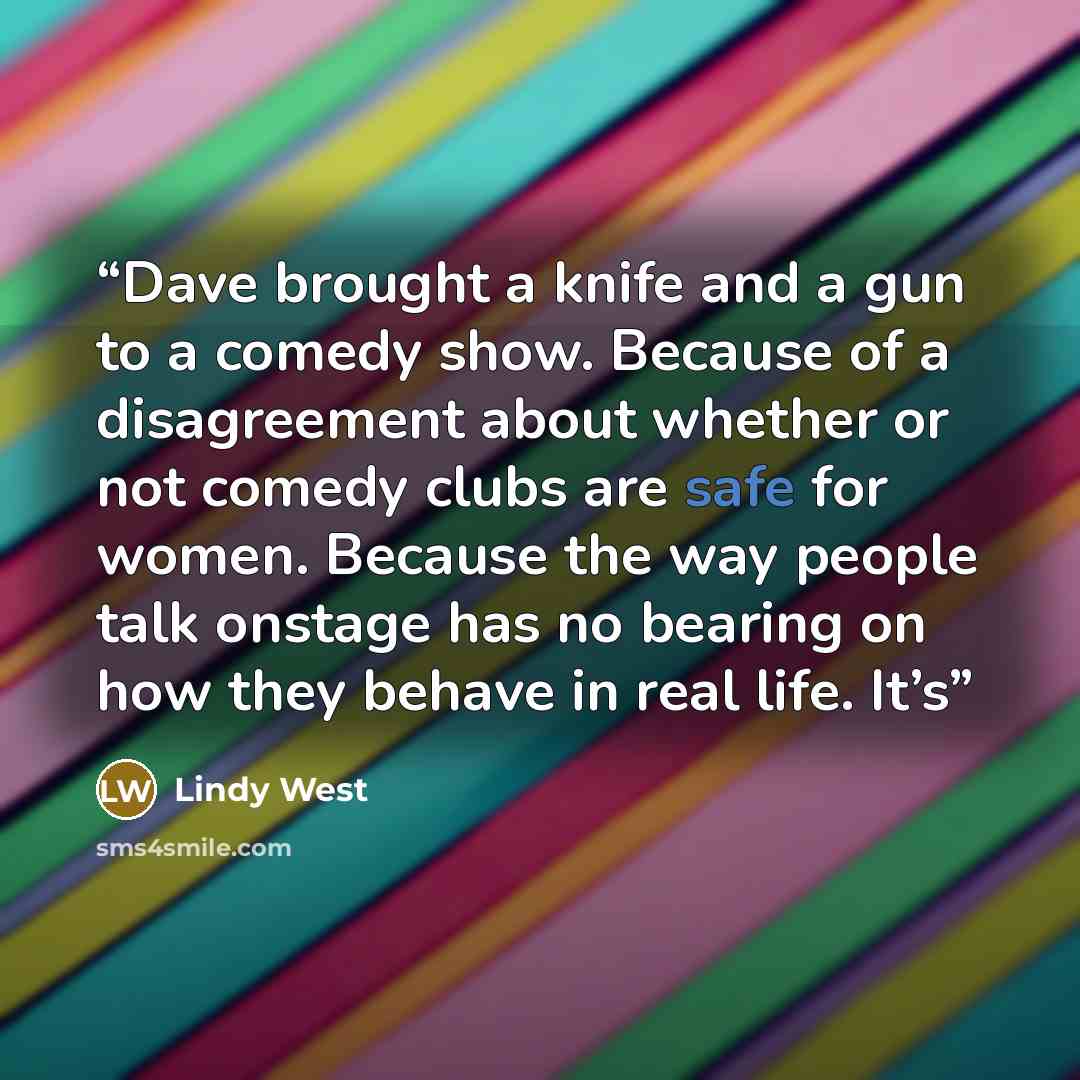 “Dave brought a knife and a gun to a comedy show. Because of a disagreement about whether or not comedy clubs are safe for women. Because the way people talk onstage has no bearing on how they behave in real life. It’s” quote by Lindy West