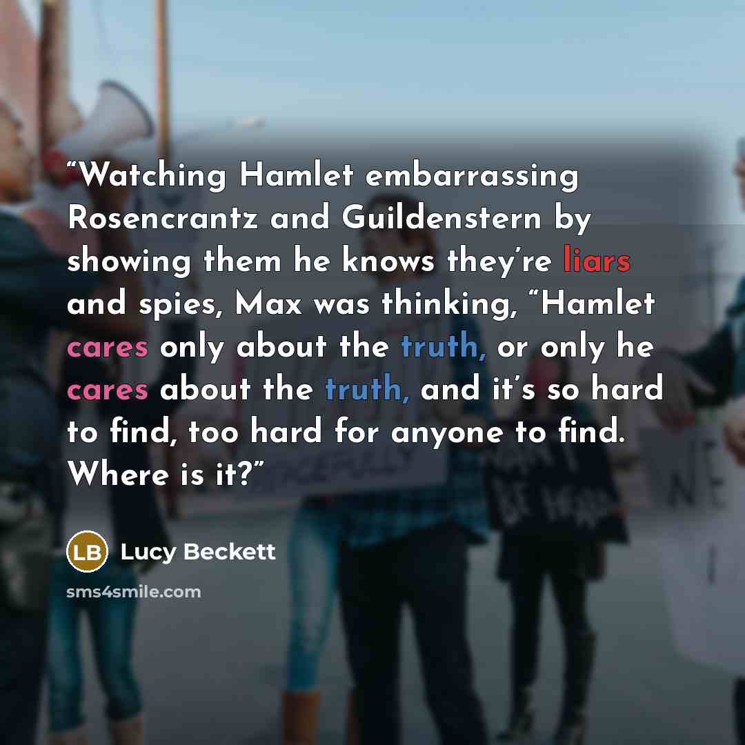 “Watching Hamlet embarrassing Rosencrantz and Guildenstern by showing them he knows they’re liars and spies, Max was thinking, “Hamlet cares only about the truth, or only he cares about the truth, and it’s so hard to find, too hard for anyone to find. Where is it?” quote by Lucy Beckett