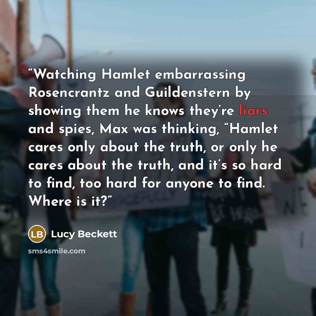 “Watching Hamlet embarrassing Rosencrantz and Guildenstern by showing them he knows they’re liars and spies, Max was thinking, “Hamlet cares only about the truth, or only he cares about the truth, and it’s so hard to find, too hard for anyone to find. Where is it?” quote by Lucy Beckett