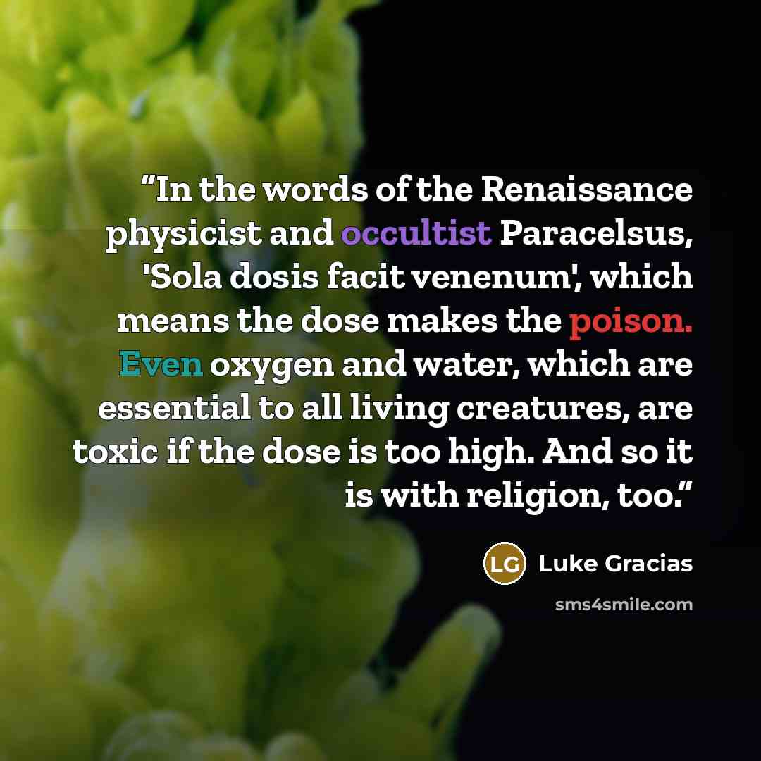 “In the words of the Renaissance physicist and occultist Paracelsus, 'Sola dosis facit venenum', which means the dose makes the poison. Even oxygen and water, which are essential to all living creatures, are toxic if the dose is too high. And so it is with religion, too.” quote by Luke Gracias
