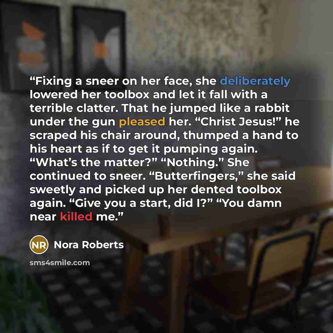 “Fixing a sneer on her face, she deliberately lowered her toolbox and let it fall with a terrible clatter. That he jumped like a rabbit under the gun pleased her. “Christ Jesus!” he scraped his chair around, thumped a hand to his heart as if to get it pumping again. “What’s the matter?” “Nothing.”…” quote by Nora Roberts