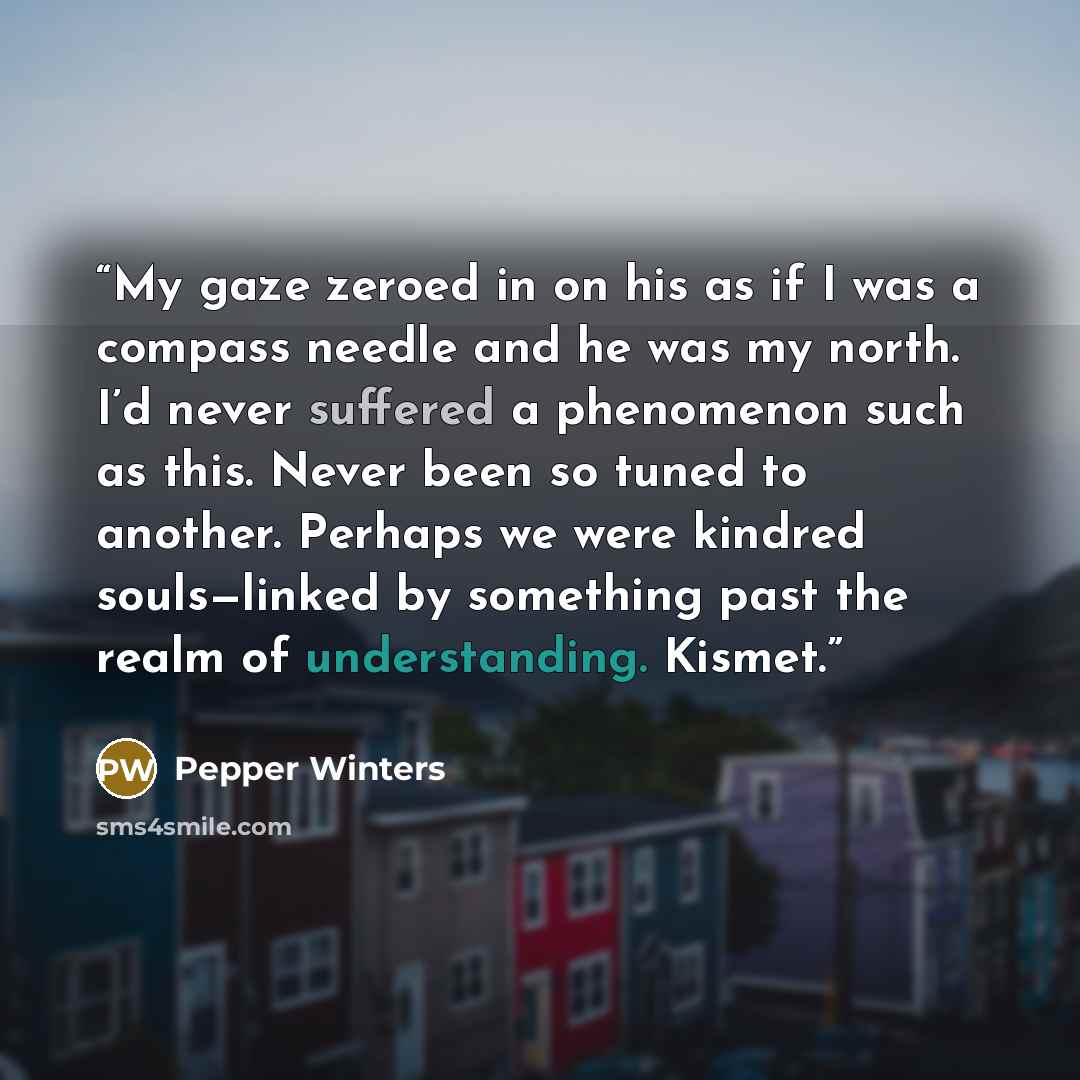 “My gaze zeroed in on his as if I was a compass needle and he was my north. I’d never suffered a phenomenon such as this. Never been so tuned to another. Perhaps we were kindred souls—linked by something past the realm of understanding. Kismet.” quote by Pepper Winters