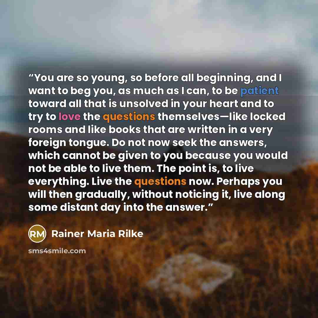 “You are so young, so before all beginning, and I want to beg you, as much as I can, to be patient toward all that is unsolved in your heart and to try to love the questions themselves—like locked rooms and like books that are written in a very foreign tongue. Do not now seek the answers, which…” quote by Rainer Maria Rilke