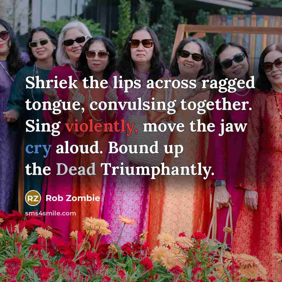 “Shriek the lips across ragged tongue, convulsing together. Sing violently, move the jaw cry aloud. Bound up the Dead Triumphantly.” quote by Rob Zombie
