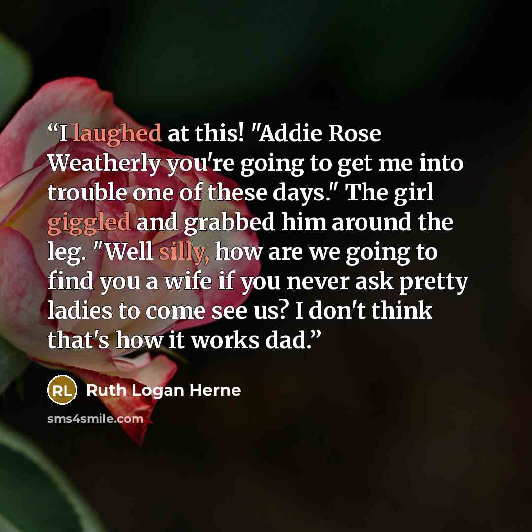 “I laughed at this! "Addie Rose Weatherly you're going to get me into trouble one of these days." The girl giggled and grabbed him around the leg. "Well silly, how are we going to find you a wife if you never ask pretty ladies to come see us? I don't think that's how it works dad.” quote by Ruth Logan Herne