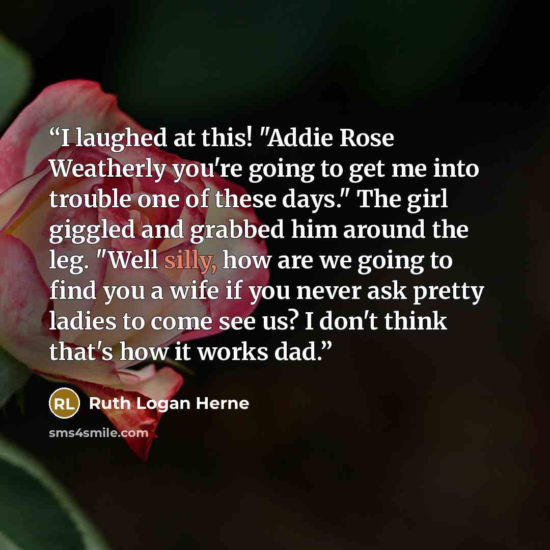 “I laughed at this! "Addie Rose Weatherly you're going to get me into trouble one of these days." The girl giggled and grabbed him around the leg. "Well silly, how are we going to find you a wife if you never ask pretty ladies to come see us? I don't think that's how it works dad.” quote by Ruth Logan Herne