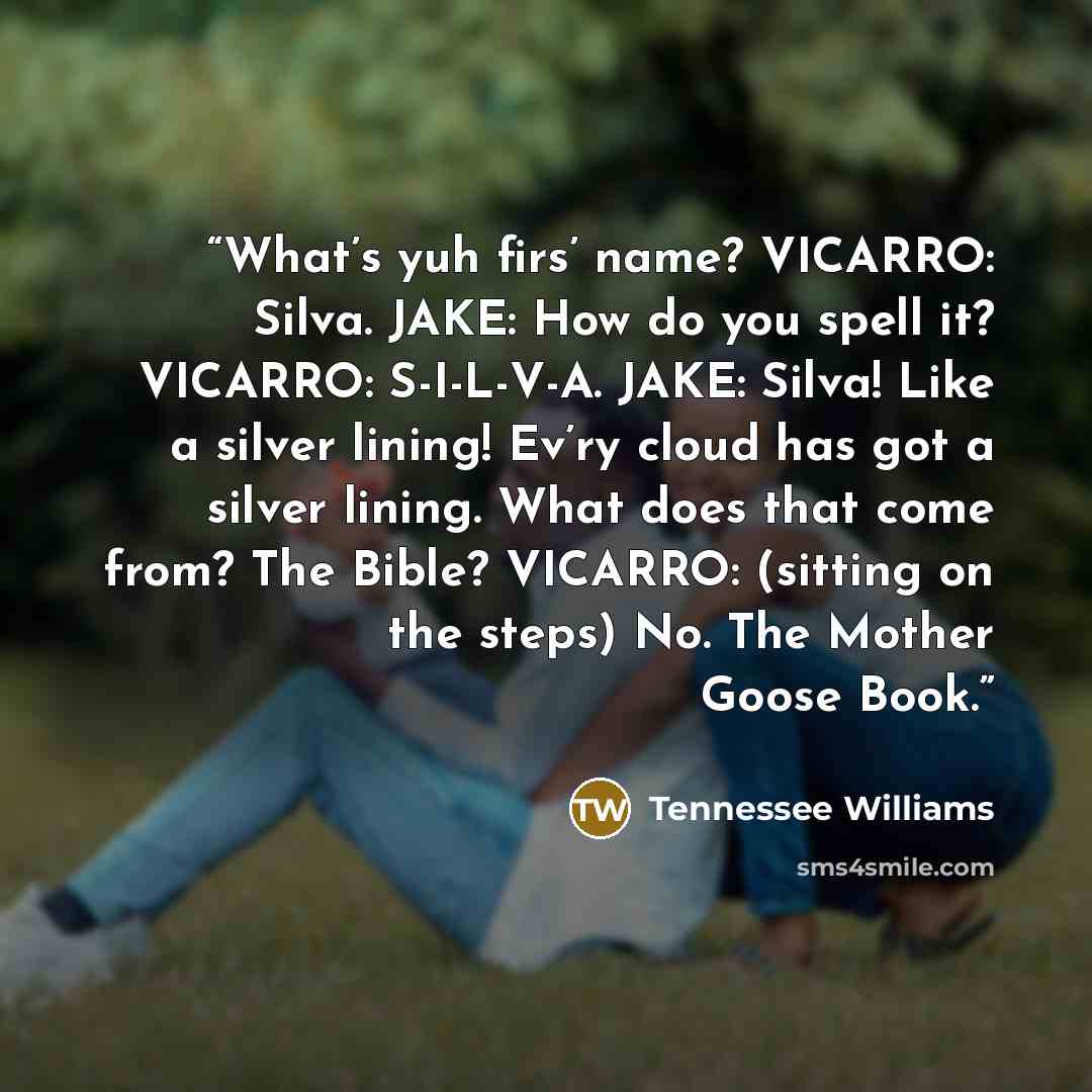 “What’s yuh firs’ name? VICARRO: Silva. JAKE: How do you spell it? VICARRO: S-I-L-V-A. JAKE: Silva! Like a silver lining! Ev’ry cloud has got a silver lining. What does that come from? The Bible? VICARRO: (sitting on the steps) No. The Mother Goose Book.” quote by Tennessee Williams