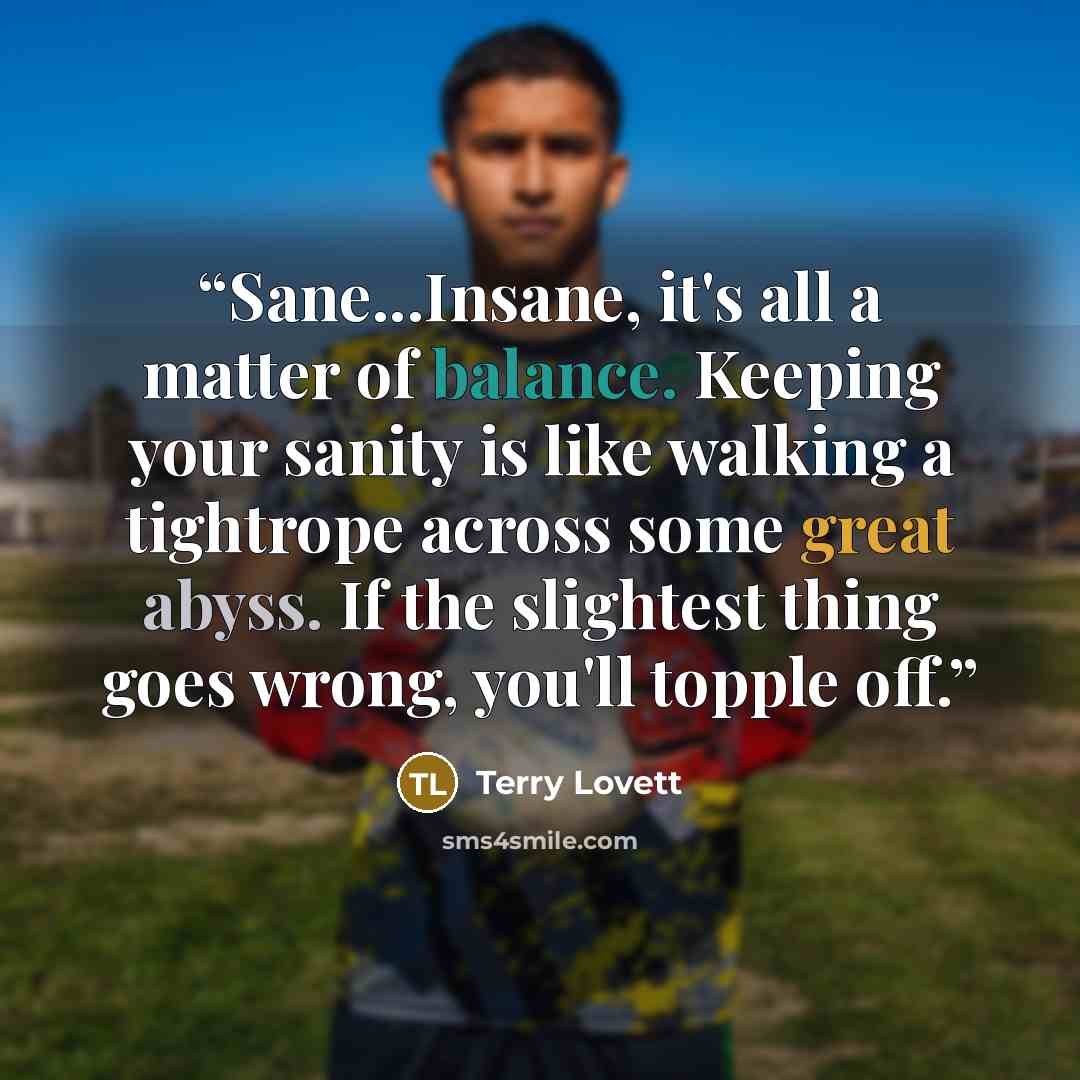 “Sane...Insane, it's all a matter of balance. Keeping your sanity is like walking a tightrope across some great abyss. If the slightest thing goes wrong, you'll topple off.” quote by Terry Lovett