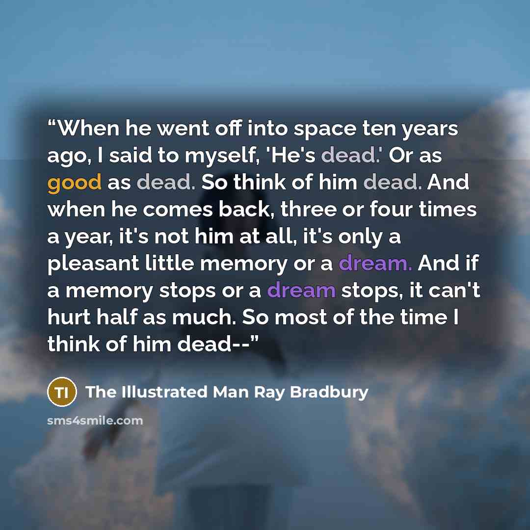 “When he went off into space ten years ago, I said to myself, 'He's dead.' Or as good as dead. So think of him dead. And when he comes back, three or four times a year, it's not him at all, it's only a pleasant little memory or a dream. And if a memory stops or a dream stops, it can't hurt half as…” quote by The Illustrated Man Ray Bradbury