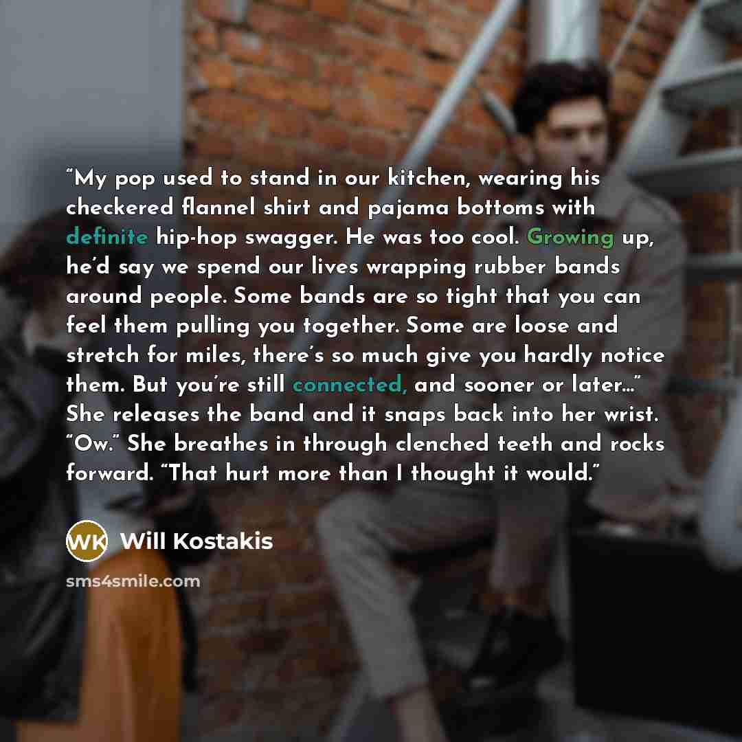 “My pop used to stand in our kitchen, wearing his checkered flannel shirt and pajama bottoms with definite hip-hop swagger. He was too cool. Growing up, he’d say we spend our lives wrapping rubber bands around people. Some bands are so tight that you can feel them pulling you together. Some are…” quote by Will Kostakis