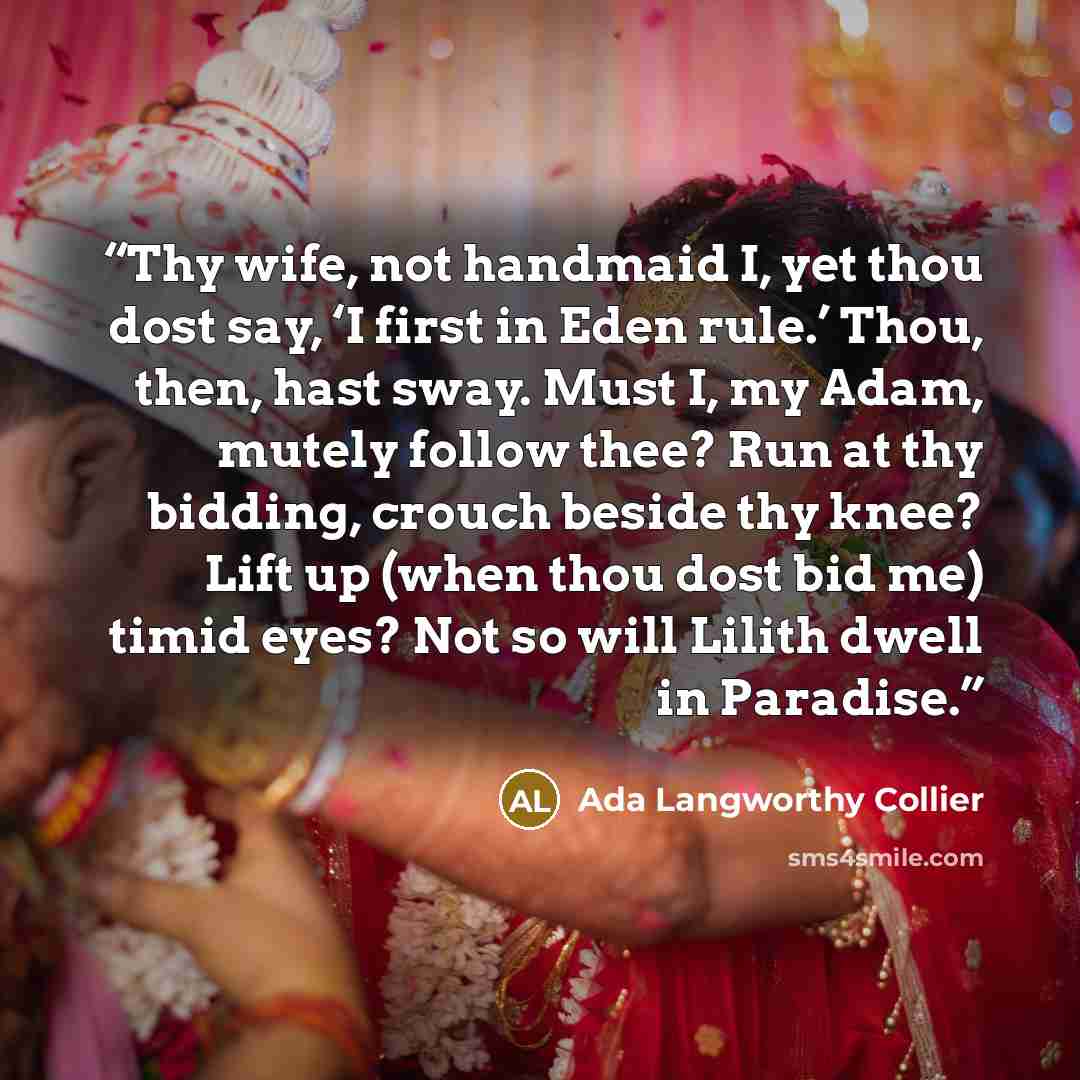 “Thy wife, not handmaid I, yet thou dost say, ‘I first in Eden rule.’ Thou, then, hast sway. Must I, my Adam, mutely follow thee? Run at thy bidding, crouch beside thy knee? Lift up (when thou dost bid me) timid eyes? Not so will Lilith dwell in Paradise.” quote by Ada Langworthy Collier