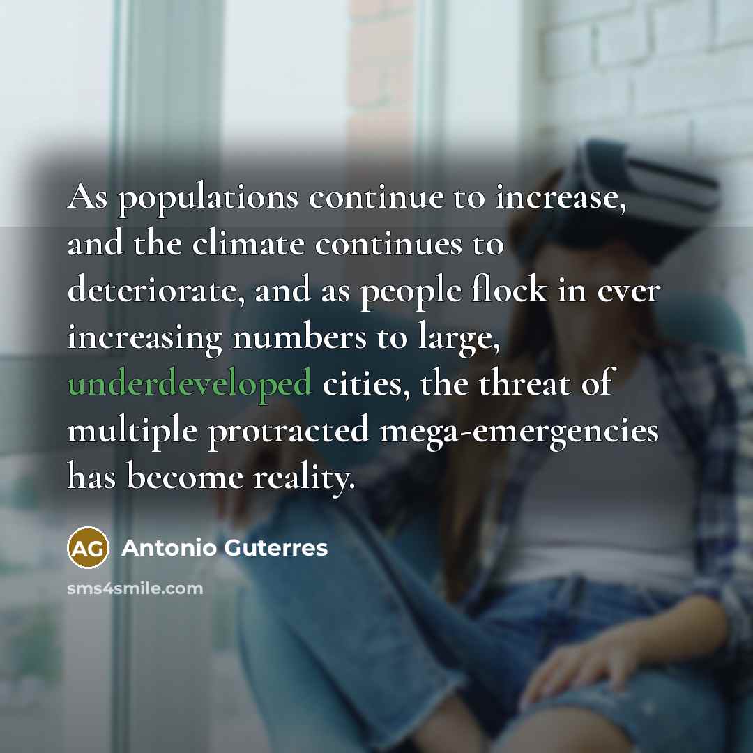 “As populations continue to increase, and the climate continues to deteriorate, and as people flock in ever increasing numbers to large, underdeveloped cities, the threat of multiple protracted mega-emergencies has become reality.” quote by Antonio Guterres