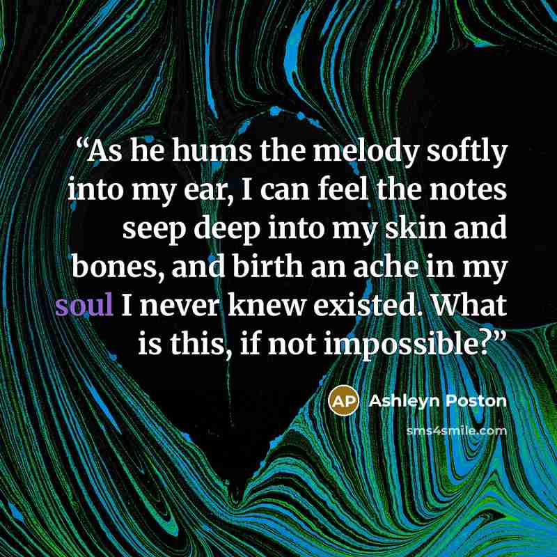 “As he hums the melody softly into my ear, I can feel the notes seep deep into my skin and bones, and birth an ache in my soul I never knew existed. What is this, if not impossible?” quote by Ashleyn Poston