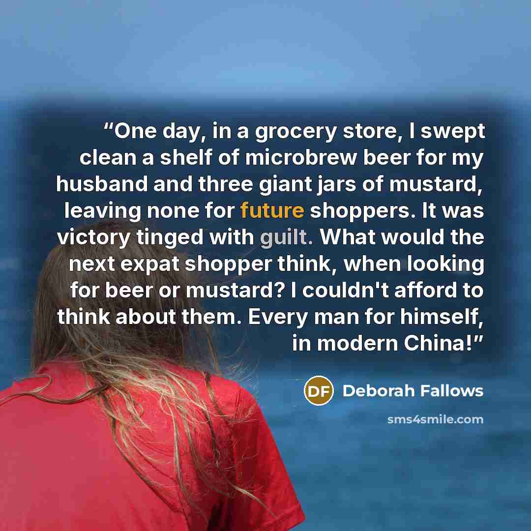 “One day, in a grocery store, I swept clean a shelf of microbrew beer for my husband and three giant jars of mustard, leaving none for future shoppers. It was victory tinged with guilt. What would the next expat shopper think, when looking for beer or mustard? I couldn't afford to think about them…” quote by Deborah Fallows
