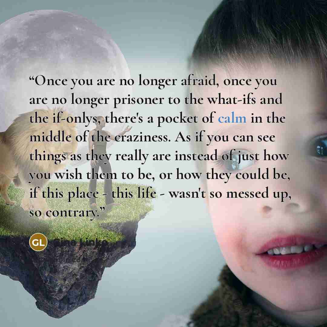 “Once you are no longer afraid, once you are no longer prisoner to the what-ifs and the if-onlys, there's a pocket of calm in the middle of the craziness. As if you can see things as they really are instead of just how you wish them to be, or how they could be, if this place - this life - wasn't so…” quote by Gina Linko