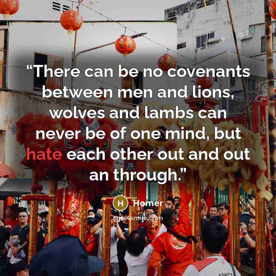 “There can be no covenants between men and lions, wolves and lambs can never be of one mind, but hate each other out and out an through.” quote by Homer