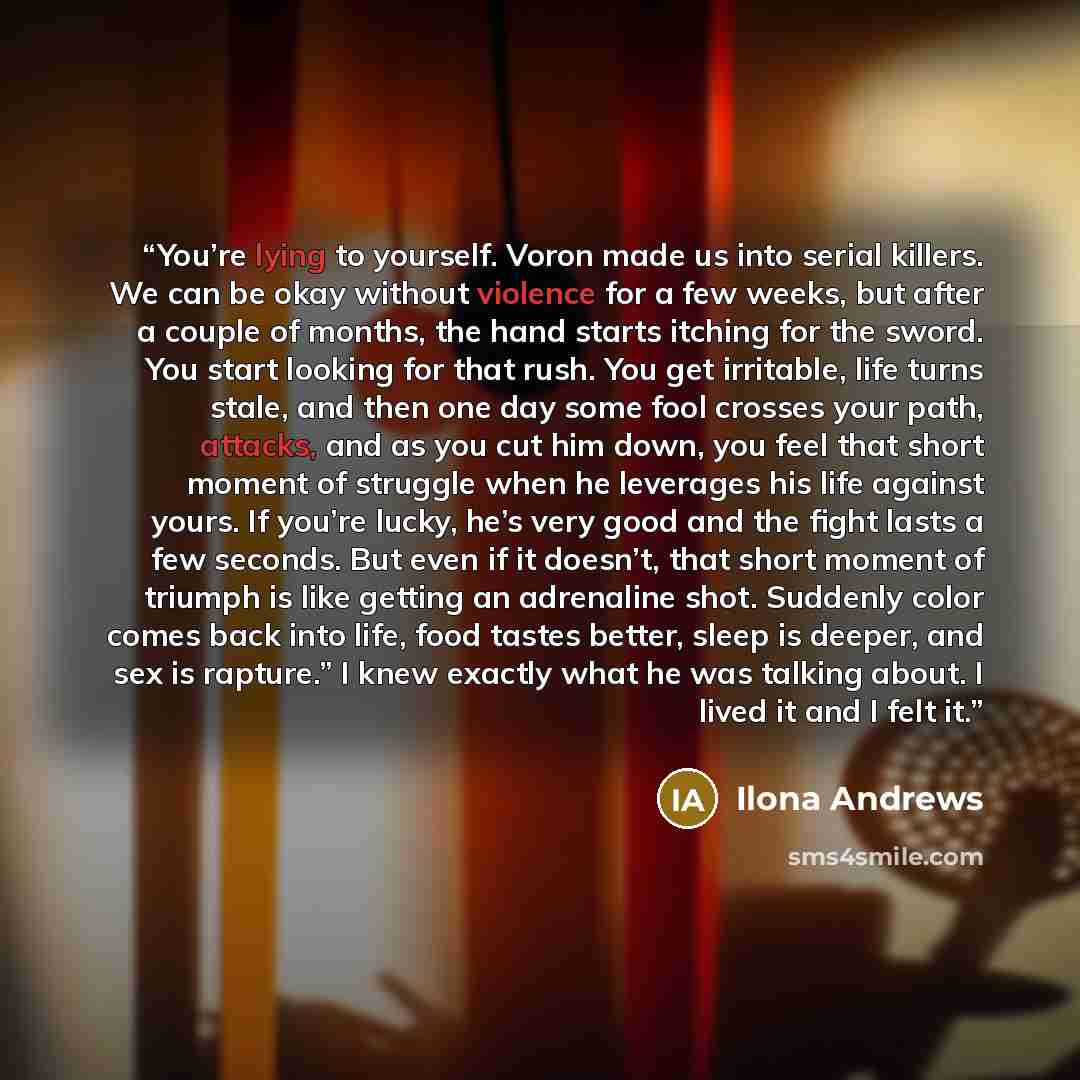 “You’re lying to yourself. Voron made us into serial killers. We can be okay without violence for a few weeks, but after a couple of months, the hand starts itching for the sword. You start looking for that rush. You get irritable, life turns stale, and then one day some fool crosses your path…” quote by Ilona Andrews