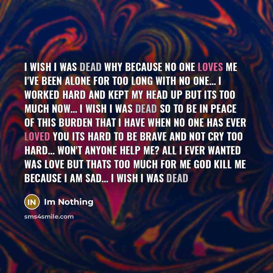 “I wish I was dead Why because no one loves me I've been alone for too long with no one… I worked hard and kept my head up but its too much now… I wish I was dead so to be in peace of this burden that I have When no one has ever loved you its hard to be brave and not cry TOO HARD… Won't anyone help…” quote by Im Nothing