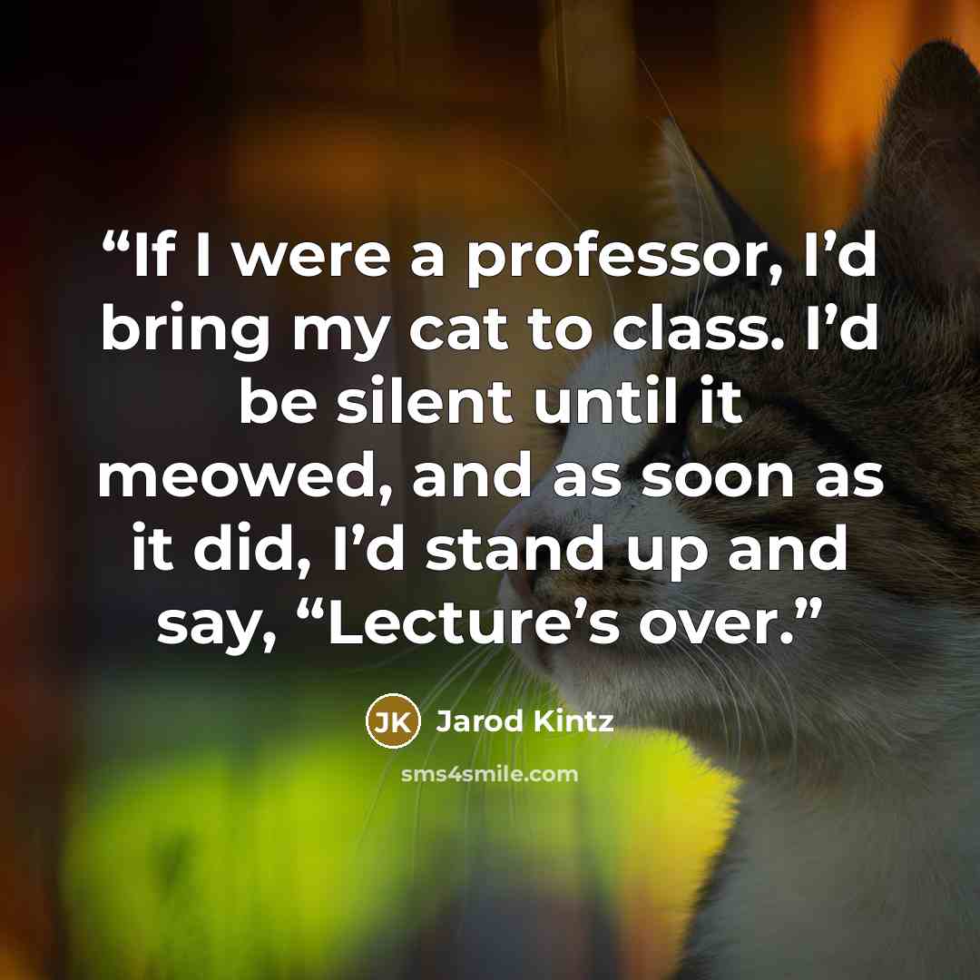 “If I were a professor, I’d bring my cat to class. I’d be silent until it meowed, and as soon as it did, I’d stand up and say, “Lecture’s over.” quote by Jarod Kintz