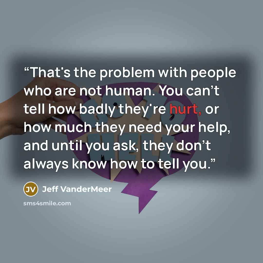 “That's the problem with people who are not human. You can't tell how badly they're hurt, or how much they need your help, and until you ask, they don't always know how to tell you.” quote by Jeff VanderMeer