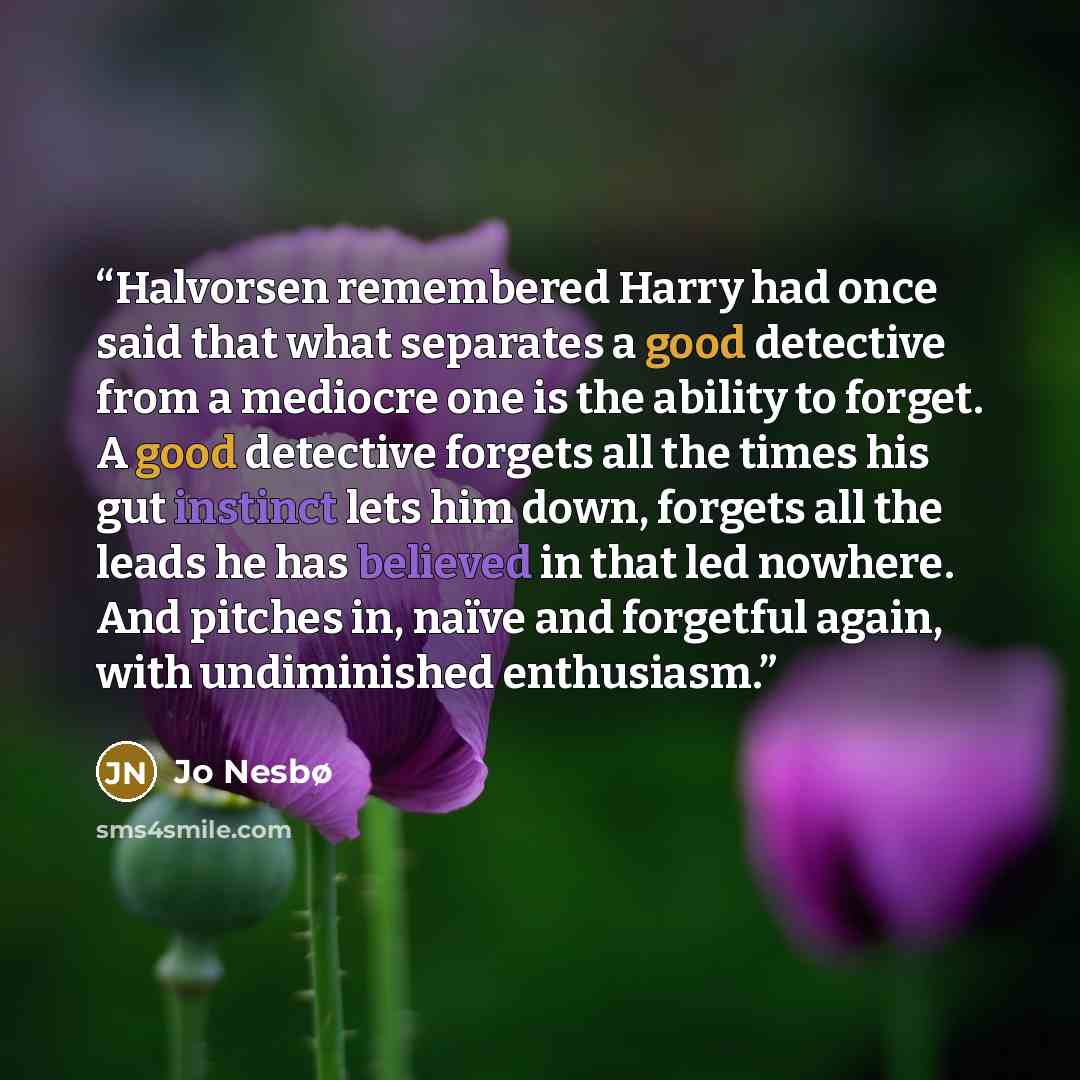 “Halvorsen remembered Harry had once said that what separates a good detective from a mediocre one is the ability to forget. A good detective forgets all the times his gut instinct lets him down, forgets all the leads he has believed in that led nowhere. And pitches in, naïve and forgetful again…” quote by Jo Nesbø