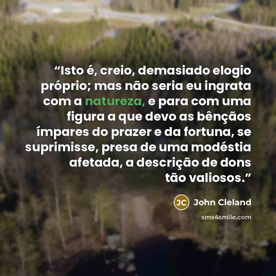 “Isto é, creio, demasiado elogio próprio; mas não seria eu ingrata com a natureza, e para com uma figura a que devo as bênçãos ímpares do prazer e da fortuna, se suprimisse, presa de uma modéstia afetada, a descrição de dons tão valiosos.” quote by John Cleland
