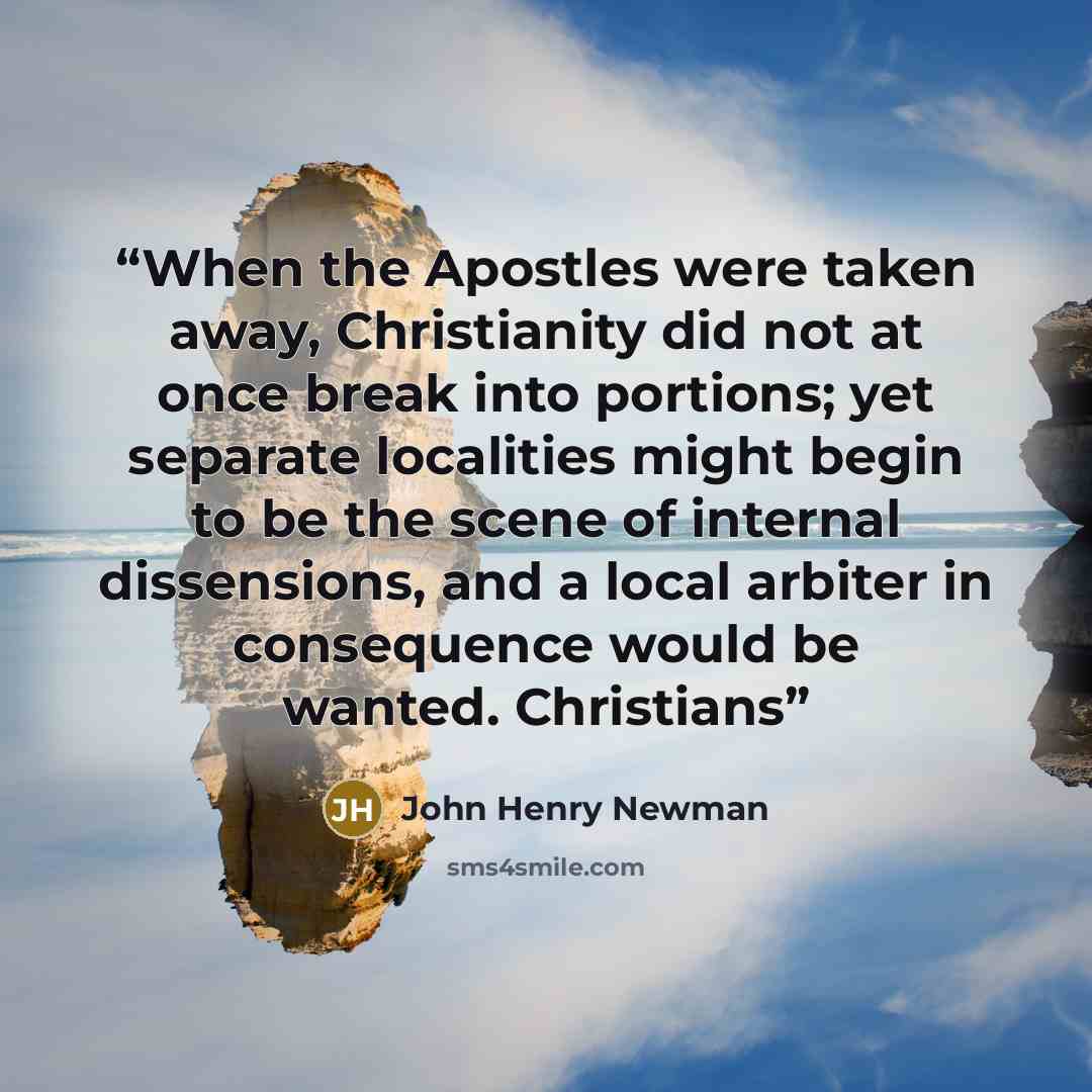 “When the Apostles were taken away, Christianity did not at once break into portions; yet separate localities might begin to be the scene of internal dissensions, and a local arbiter in consequence would be wanted. Christians” quote by John Henry Newman