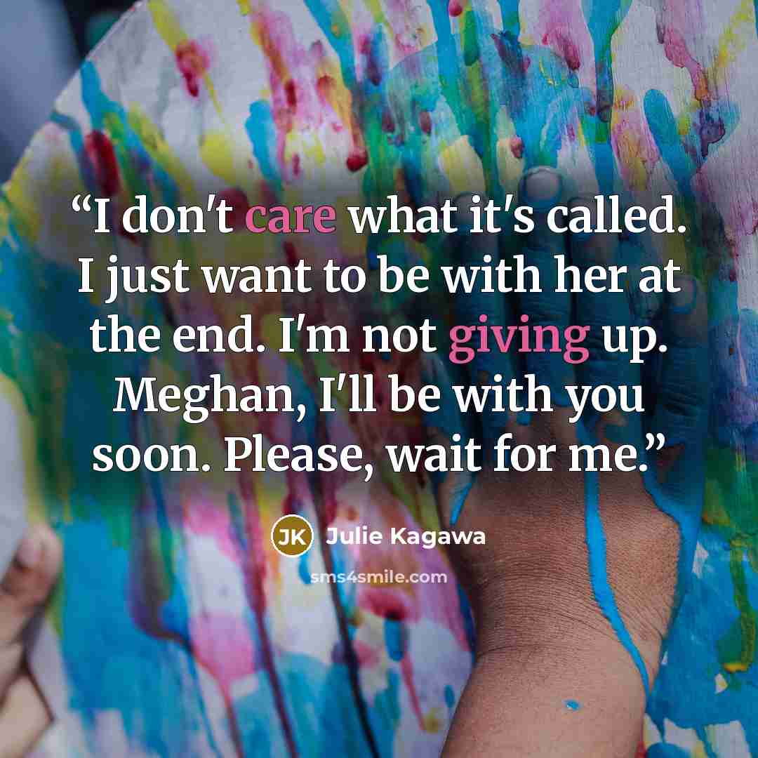 “I don't care what it's called. I just want to be with her at the end. I'm not giving up. Meghan, I'll be with you soon. Please, wait for me.” quote by Julie Kagawa