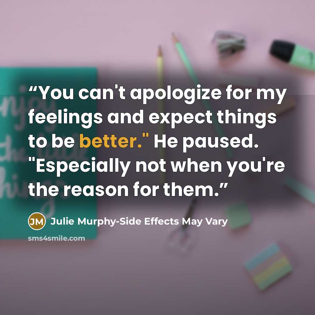 “You can't apologize for my feelings and expect things to be better." He paused. "Especially not when you're the reason for them.” quote by Julie Murphy-Side Effects May Vary